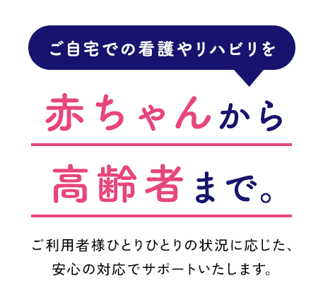 赤ちゃんから 高齢者まで。ご利用者様ひとりひとりの状況に応じた、安心の対応でサポートいたします。