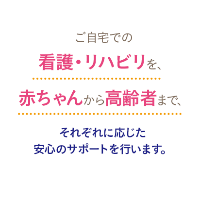 ご自宅での看護・リハビリを、赤ちゃんから高齢者まで、それぞれに応じた安心のサポートを行います。