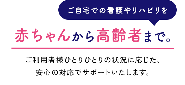 赤ちゃんから 高齢者まで。ご利用者様ひとりひとりの状況に応じた、安心の対応でサポートいたします。